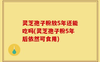 灵芝孢子粉放5年还能吃吗(灵芝孢子粉5年后依然可食用)