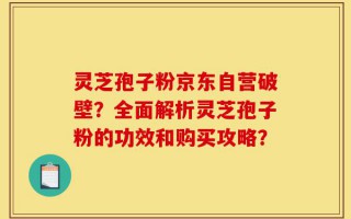 灵芝孢子粉京东自营破壁？全面解析灵芝孢子粉的功效和购买攻略？
