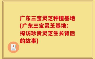 广东三宝灵芝种植基地(广东三宝灵芝基地：探访珍贵灵芝生长背后的故事)