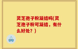 灵芝孢子粉凝结吗(灵芝孢子粉可凝结，有什么好处？)