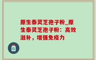 原生泰灵芝孢子粉_原生泰灵芝孢子粉：高效滋补，增强免疫力