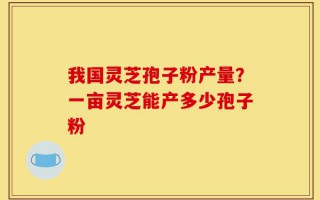 我国灵芝孢子粉产量？一亩灵芝能产多少孢子粉