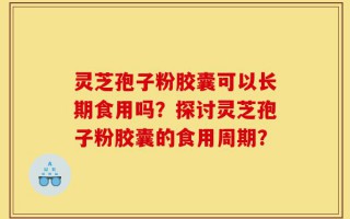 灵芝孢子粉胶囊可以长期食用吗？探讨灵芝孢子粉胶囊的食用周期？
