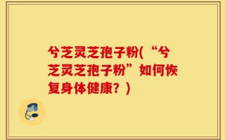 兮芝灵芝孢子粉(“兮芝灵芝孢子粉”如何恢复身体健康？)