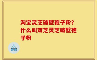 淘宝灵芝破壁孢子粉？什么叫双芝灵芝破壁孢子粉