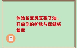 体验谷宝灵芝孢子油，开启你的护肤与保健新篇章