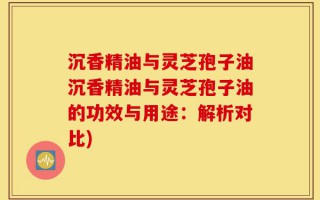 沉香精油与灵芝孢子油沉香精油与灵芝孢子油的功效与用途：解析对比)