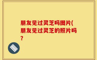 朋友见过灵芝吗图片(朋友见过灵芝的照片吗？