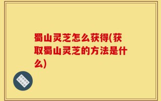 蜀山灵芝怎么获得(获取蜀山灵芝的方法是什么)