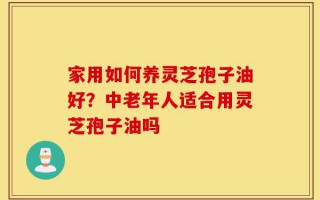 家用如何养灵芝孢子油好？中老年人适合用灵芝孢子油吗