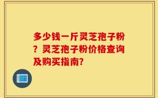 多少钱一斤灵芝孢子粉？灵芝孢子粉价格查询及购买指南？
