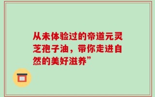 从未体验过的帝道元灵芝孢子油，带你走进自然的美好滋养”