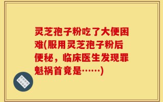 灵芝孢子粉吃了大便困难(服用灵芝孢子粉后便秘，临床医生发现罪魁祸首竟是……)