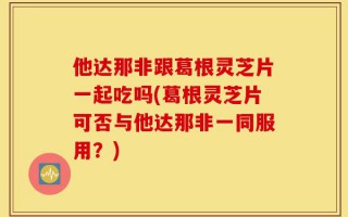 他达那非跟葛根灵芝片一起吃吗(葛根灵芝片可否与他达那非一同服用？)