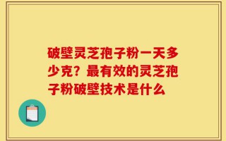 破壁灵芝孢子粉一天多少克？最有效的灵芝孢子粉破壁技术是什么