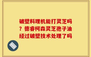 破壁料理机能打灵芝吗？德睿柯森灵芝孢子油经过破壁技术处理了吗