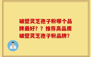 破壁灵芝孢子粉哪个品牌最好？？推荐高品质破壁灵芝孢子粉品牌？