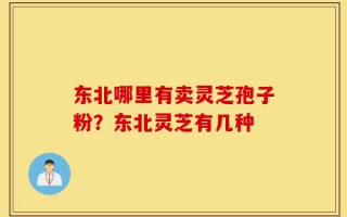 东北哪里有卖灵芝孢子粉？东北灵芝有几种