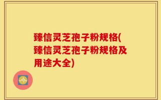 臻信灵芝孢子粉规格(臻信灵芝孢子粉规格及用途大全)