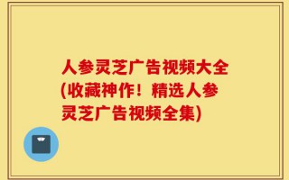 人参灵芝广告视频大全(收藏神作！精选人参灵芝广告视频全集)