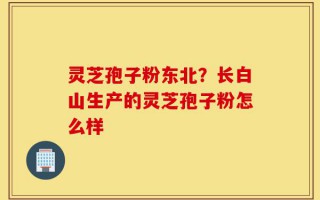 灵芝孢子粉东北？长白山生产的灵芝孢子粉怎么样