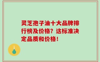 灵芝孢子油十大品牌排行榜及价格？这标准决定品质和价格！