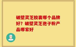 破壁灵芝胶囊哪个品牌好？破壁灵芝孢子粉产品哪家好