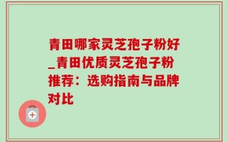 青田哪家灵芝孢子粉好_青田优质灵芝孢子粉推荐：选购指南与品牌对比
