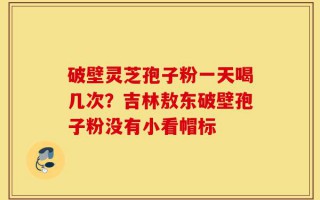 破壁灵芝孢子粉一天喝几次？吉林敖东破壁孢子粉没有小看帽标