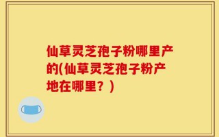 仙草灵芝孢子粉哪里产的(仙草灵芝孢子粉产地在哪里？)