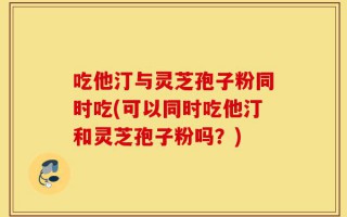 吃他汀与灵芝孢子粉同时吃(可以同时吃他汀和灵芝孢子粉吗？)