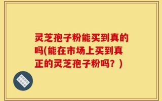 灵芝孢子粉能买到真的吗(能在市场上买到真正的灵芝孢子粉吗？)