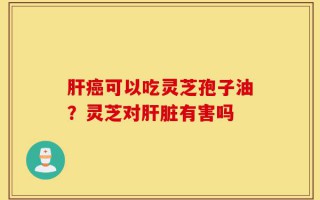 肝癌可以吃灵芝孢子油？灵芝对肝脏有害吗
