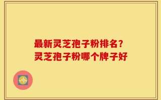 最新灵芝孢子粉排名？灵芝孢子粉哪个牌子好