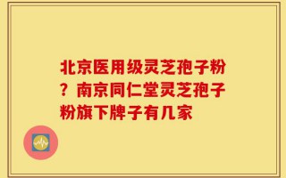 北京医用级灵芝孢子粉？南京同仁堂灵芝孢子粉旗下牌子有几家