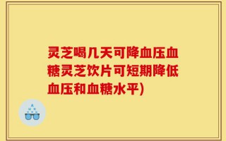 灵芝喝几天可降血压血糖灵芝饮片可短期降低血压和血糖水平)