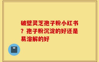 破壁灵芝孢子粉小红书？孢子粉沉淀的好还是易溶解的好