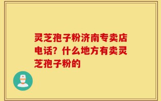 灵芝孢子粉济南专卖店电话？什么地方有卖灵芝孢子粉的
