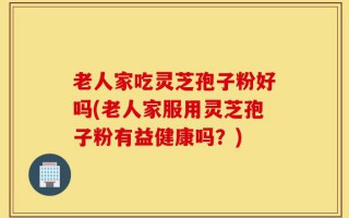 老人家吃灵芝孢子粉好吗(老人家服用灵芝孢子粉有益健康吗？)