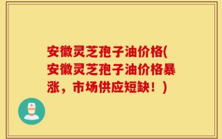 安徽灵芝孢子油价格(安徽灵芝孢子油价格暴涨，市场供应短缺！)