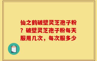 仙之鹤破壁灵芝孢子粉？破壁灵芝孢子粉每天服用几次，每次服多少