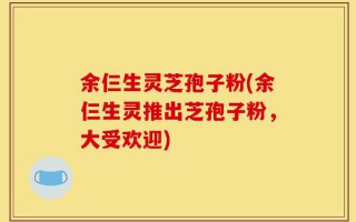 余仨生灵芝孢子粉(余仨生灵推出芝孢子粉，大受欢迎)
