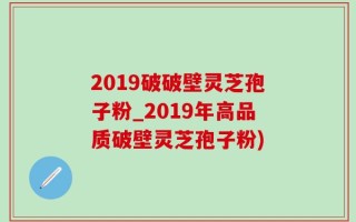 2019破破壁灵芝孢子粉_2019年高品质破壁灵芝孢子粉)