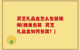 灵芝礼品盒怎么包装视频(精美包装  灵芝礼品盒如何包装？)