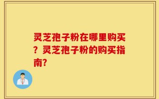 灵芝孢子粉在哪里购买？灵芝孢子粉的购买指南？