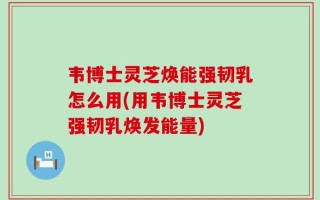 韦博士灵芝焕能强韧乳怎么用(用韦博士灵芝强韧乳焕发能量)