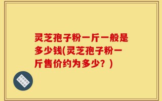 灵芝孢子粉一斤一般是多少钱(灵芝孢子粉一斤售价约为多少？)