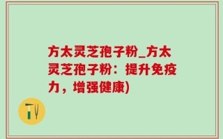 方太灵芝孢子粉_方太灵芝孢子粉：提升免疫力，增强健康)