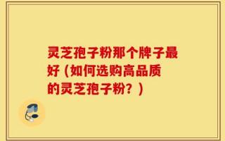 灵芝孢子粉那个牌子最好 (如何选购高品质的灵芝孢子粉？)