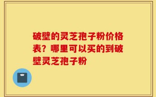 破壁的灵芝孢子粉价格表？哪里可以买的到破壁灵芝孢子粉